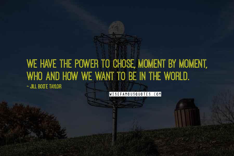 Jill Bolte Taylor Quotes: We have the power to chose, moment by moment, who and how we want to be in the world.