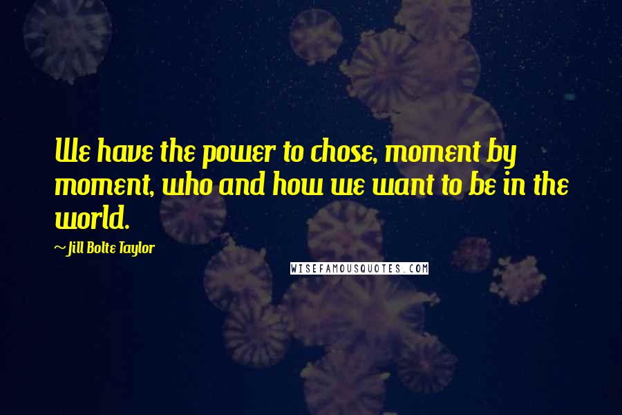 Jill Bolte Taylor Quotes: We have the power to chose, moment by moment, who and how we want to be in the world.