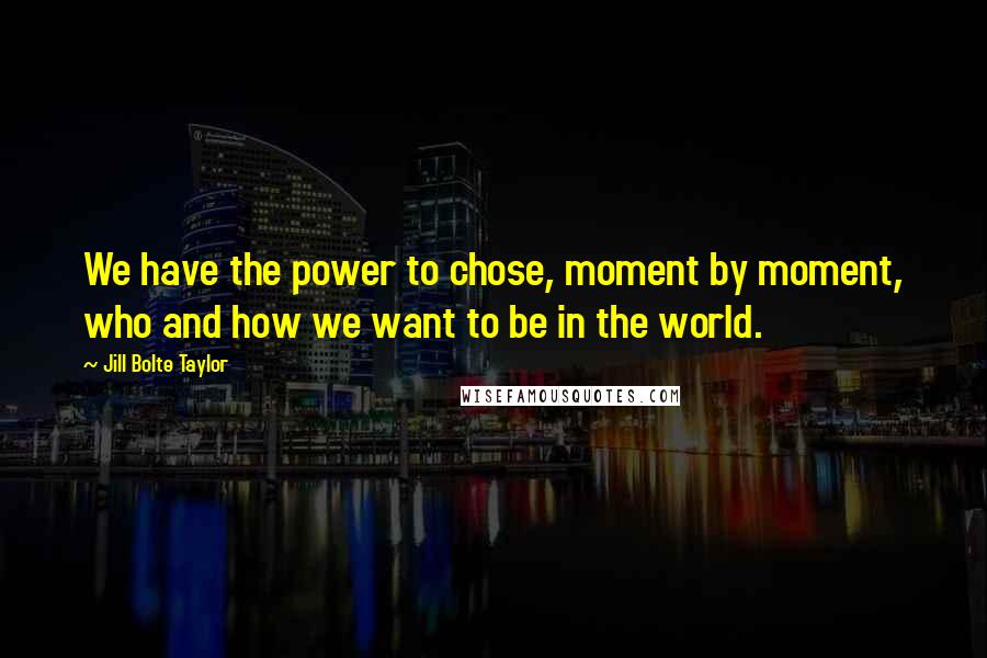 Jill Bolte Taylor Quotes: We have the power to chose, moment by moment, who and how we want to be in the world.