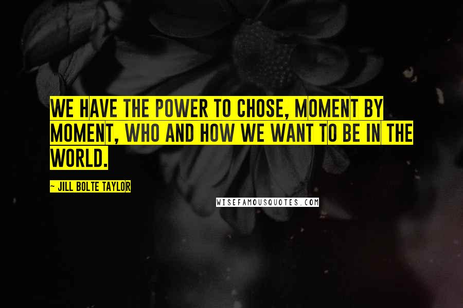 Jill Bolte Taylor Quotes: We have the power to chose, moment by moment, who and how we want to be in the world.