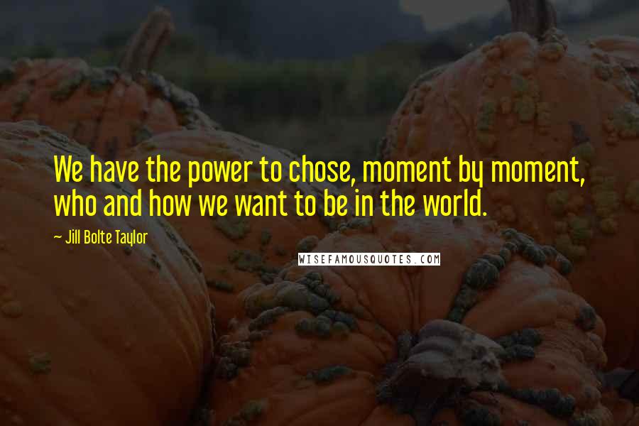 Jill Bolte Taylor Quotes: We have the power to chose, moment by moment, who and how we want to be in the world.