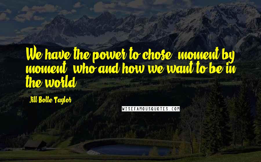 Jill Bolte Taylor Quotes: We have the power to chose, moment by moment, who and how we want to be in the world.