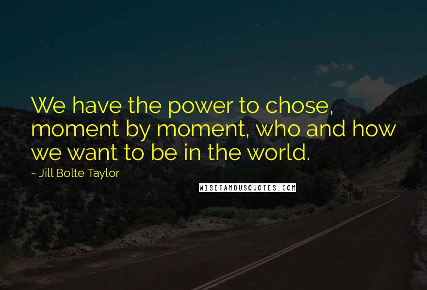 Jill Bolte Taylor Quotes: We have the power to chose, moment by moment, who and how we want to be in the world.