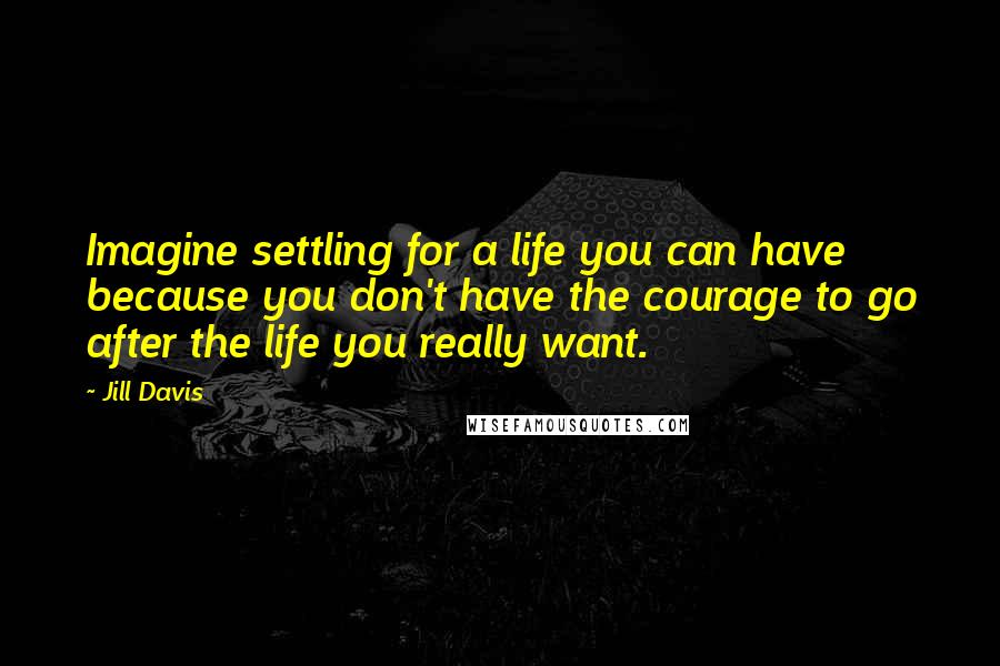 Jill Davis Quotes: Imagine settling for a life you can have because you don't have the courage to go after the life you really want.