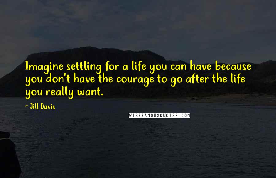 Jill Davis Quotes: Imagine settling for a life you can have because you don't have the courage to go after the life you really want.