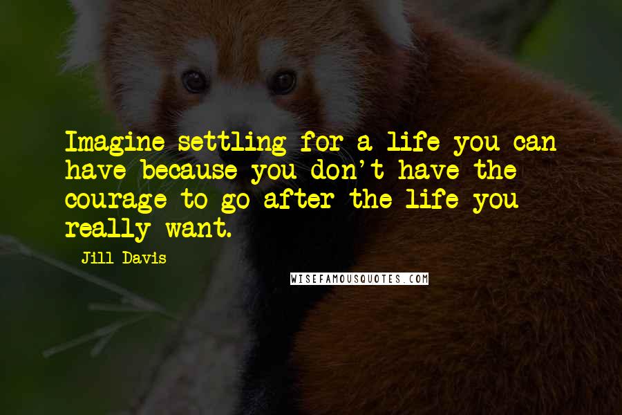 Jill Davis Quotes: Imagine settling for a life you can have because you don't have the courage to go after the life you really want.