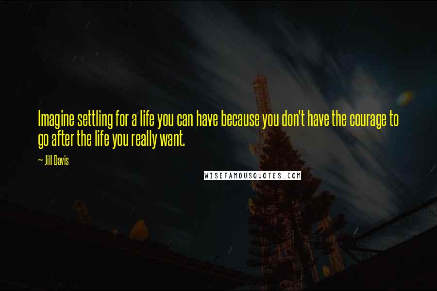 Jill Davis Quotes: Imagine settling for a life you can have because you don't have the courage to go after the life you really want.