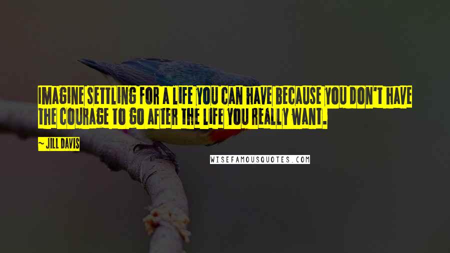 Jill Davis Quotes: Imagine settling for a life you can have because you don't have the courage to go after the life you really want.