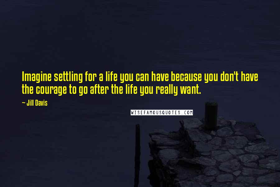 Jill Davis Quotes: Imagine settling for a life you can have because you don't have the courage to go after the life you really want.