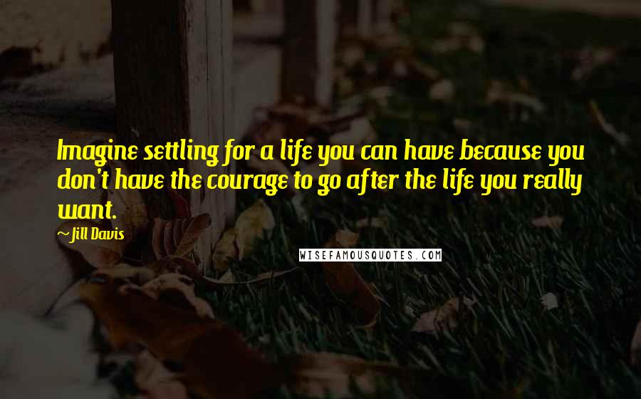 Jill Davis Quotes: Imagine settling for a life you can have because you don't have the courage to go after the life you really want.