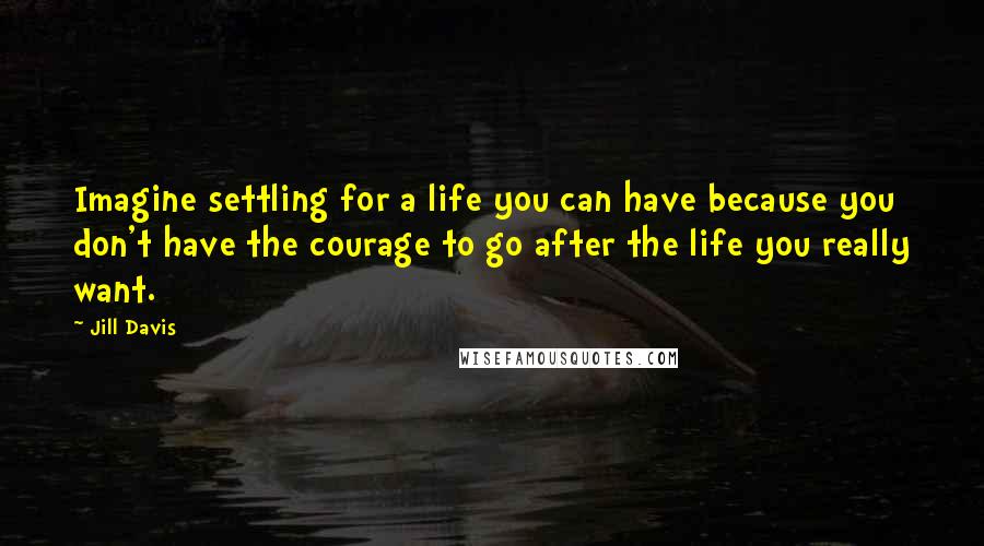 Jill Davis Quotes: Imagine settling for a life you can have because you don't have the courage to go after the life you really want.