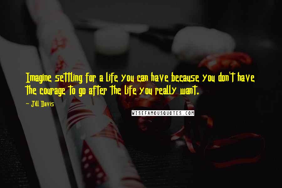 Jill Davis Quotes: Imagine settling for a life you can have because you don't have the courage to go after the life you really want.