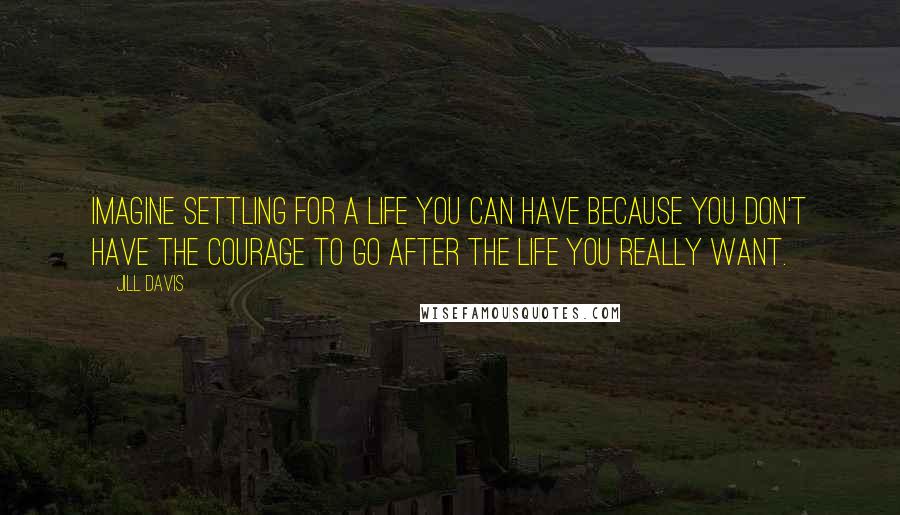 Jill Davis Quotes: Imagine settling for a life you can have because you don't have the courage to go after the life you really want.