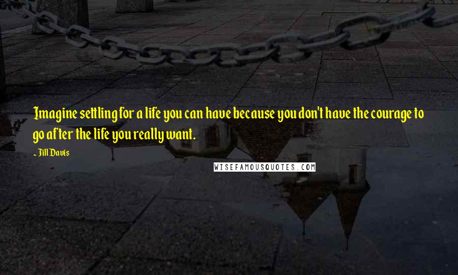 Jill Davis Quotes: Imagine settling for a life you can have because you don't have the courage to go after the life you really want.