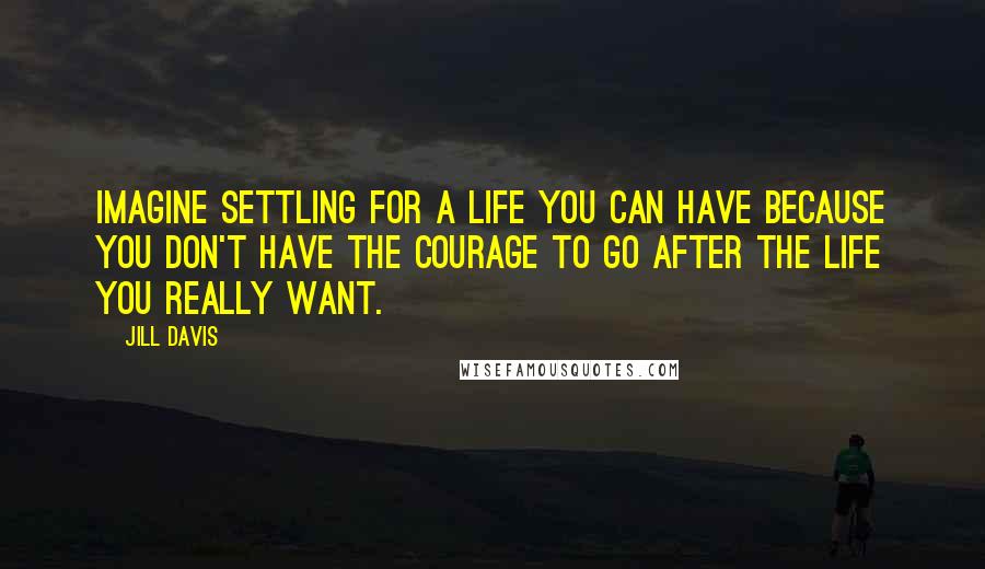 Jill Davis Quotes: Imagine settling for a life you can have because you don't have the courage to go after the life you really want.