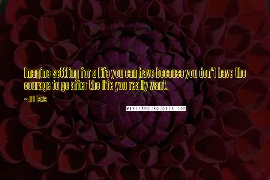 Jill Davis Quotes: Imagine settling for a life you can have because you don't have the courage to go after the life you really want.