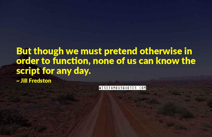 Jill Fredston Quotes: But though we must pretend otherwise in order to function, none of us can know the script for any day.