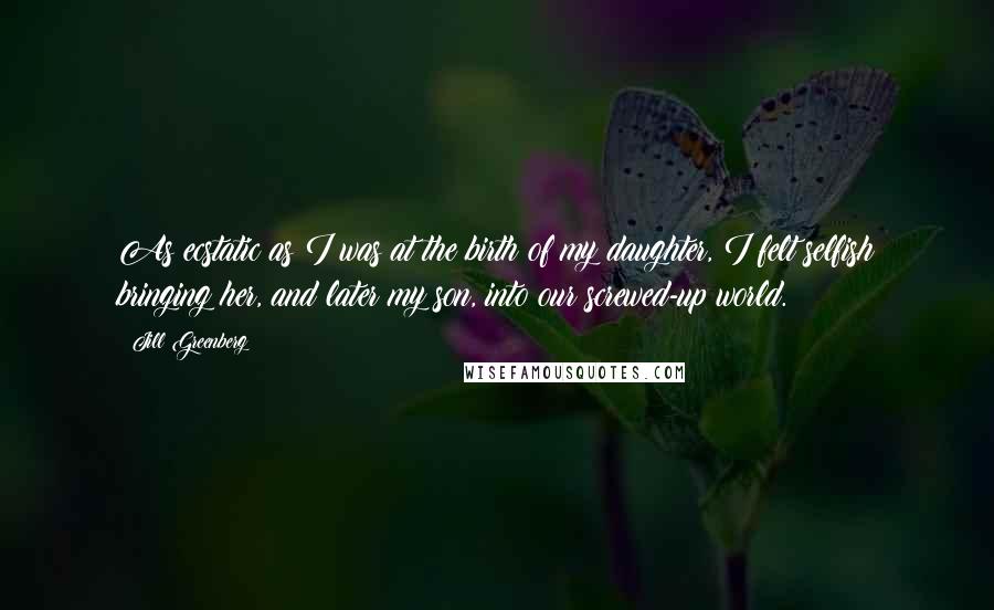 Jill Greenberg Quotes: As ecstatic as I was at the birth of my daughter, I felt selfish bringing her, and later my son, into our screwed-up world.