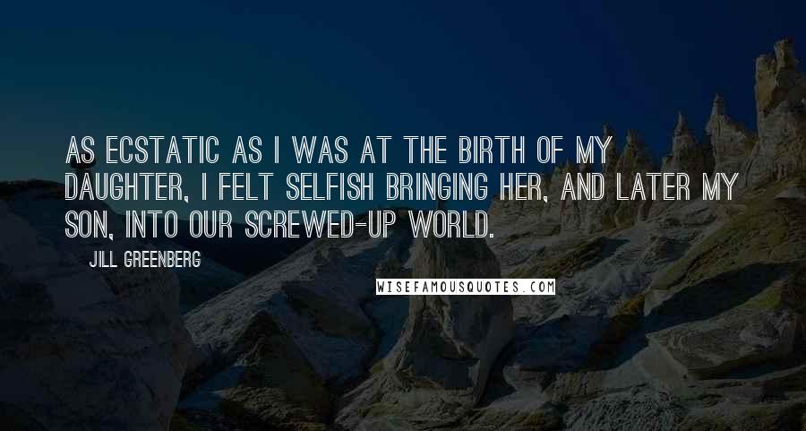 Jill Greenberg Quotes: As ecstatic as I was at the birth of my daughter, I felt selfish bringing her, and later my son, into our screwed-up world.