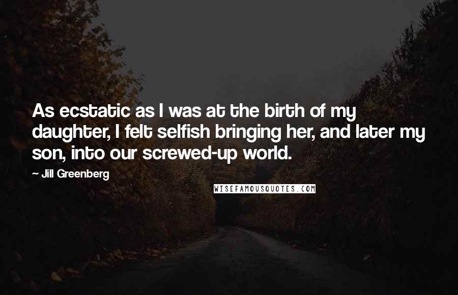 Jill Greenberg Quotes: As ecstatic as I was at the birth of my daughter, I felt selfish bringing her, and later my son, into our screwed-up world.