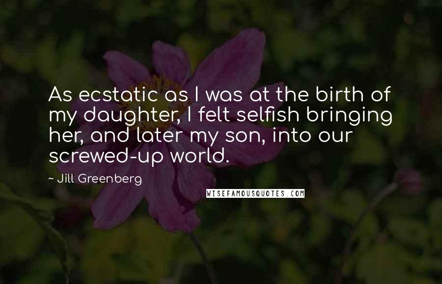 Jill Greenberg Quotes: As ecstatic as I was at the birth of my daughter, I felt selfish bringing her, and later my son, into our screwed-up world.