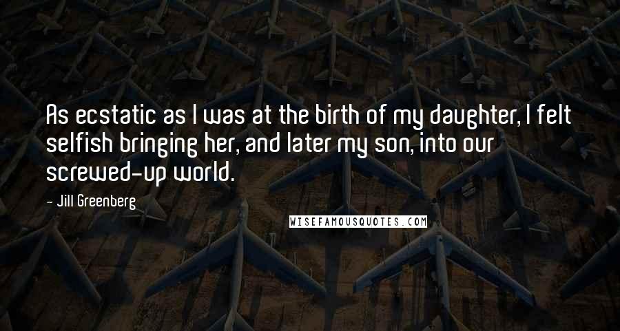 Jill Greenberg Quotes: As ecstatic as I was at the birth of my daughter, I felt selfish bringing her, and later my son, into our screwed-up world.