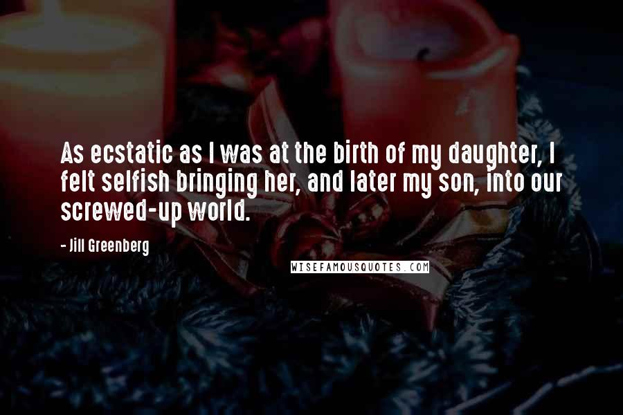 Jill Greenberg Quotes: As ecstatic as I was at the birth of my daughter, I felt selfish bringing her, and later my son, into our screwed-up world.