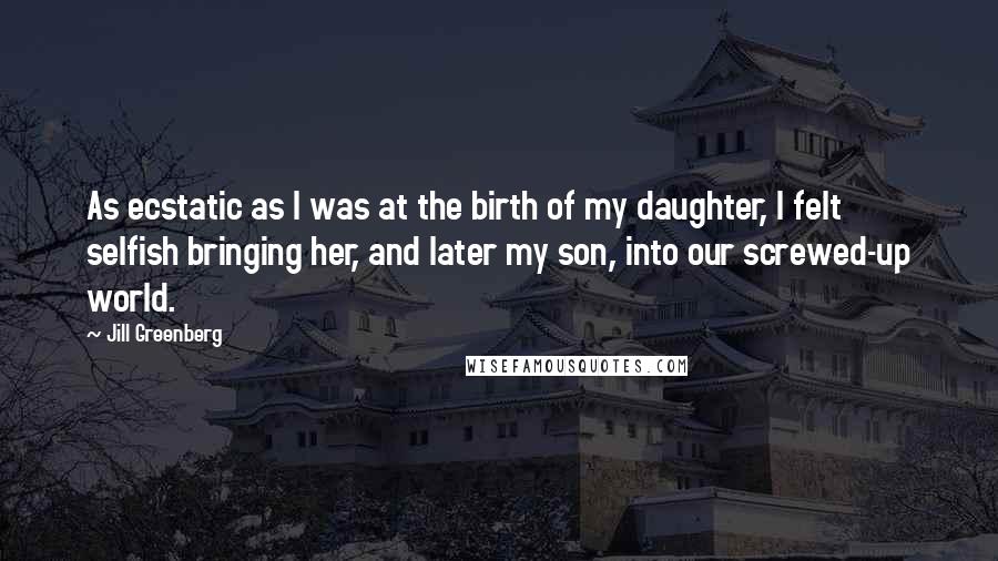 Jill Greenberg Quotes: As ecstatic as I was at the birth of my daughter, I felt selfish bringing her, and later my son, into our screwed-up world.