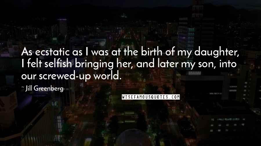 Jill Greenberg Quotes: As ecstatic as I was at the birth of my daughter, I felt selfish bringing her, and later my son, into our screwed-up world.