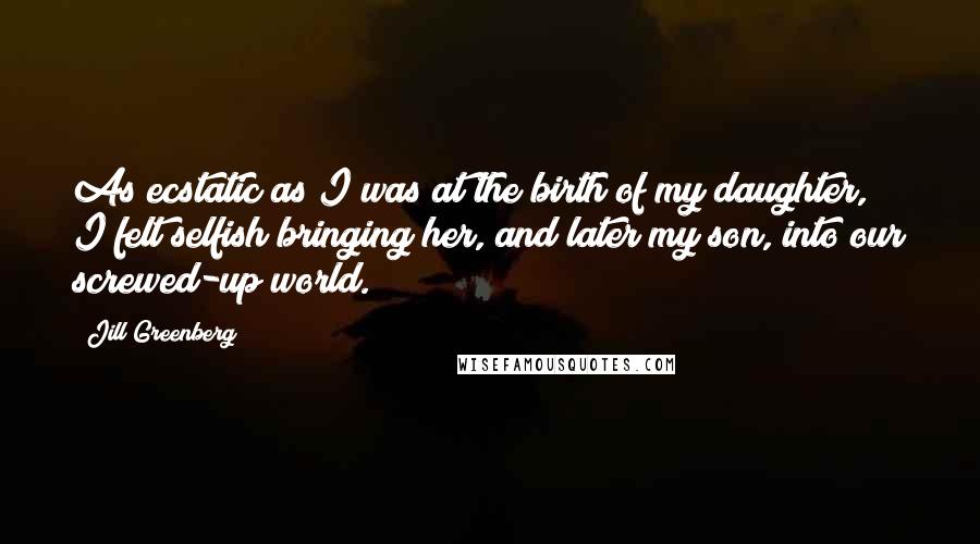 Jill Greenberg Quotes: As ecstatic as I was at the birth of my daughter, I felt selfish bringing her, and later my son, into our screwed-up world.