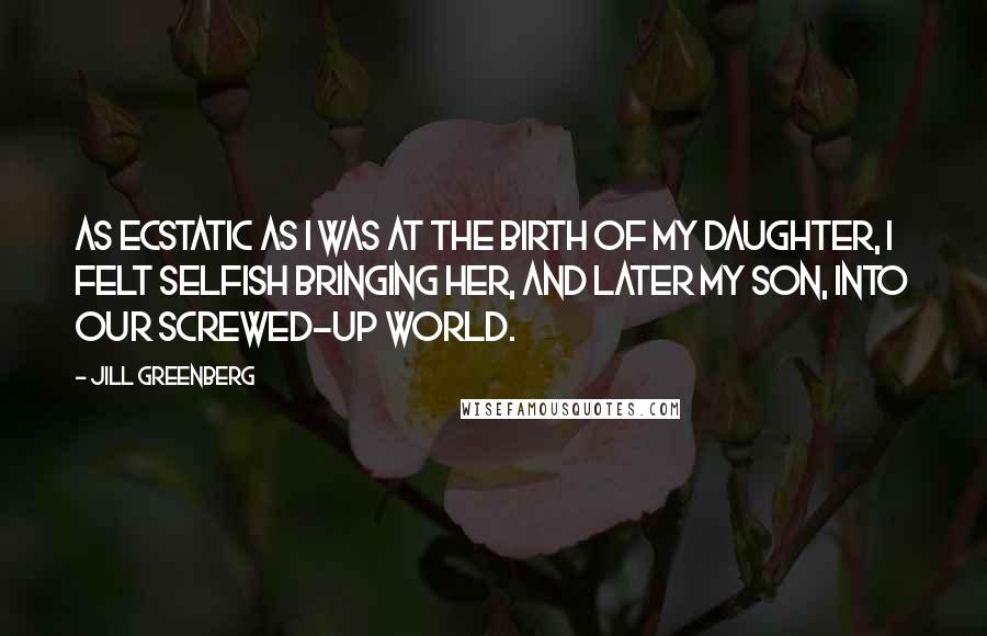 Jill Greenberg Quotes: As ecstatic as I was at the birth of my daughter, I felt selfish bringing her, and later my son, into our screwed-up world.