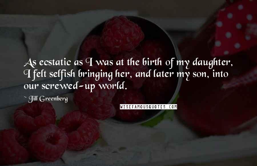 Jill Greenberg Quotes: As ecstatic as I was at the birth of my daughter, I felt selfish bringing her, and later my son, into our screwed-up world.