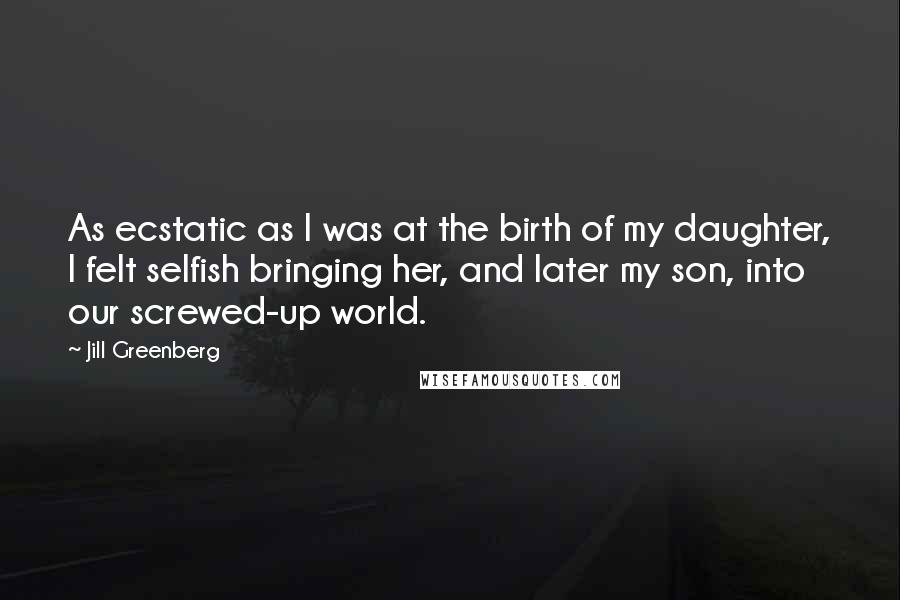 Jill Greenberg Quotes: As ecstatic as I was at the birth of my daughter, I felt selfish bringing her, and later my son, into our screwed-up world.