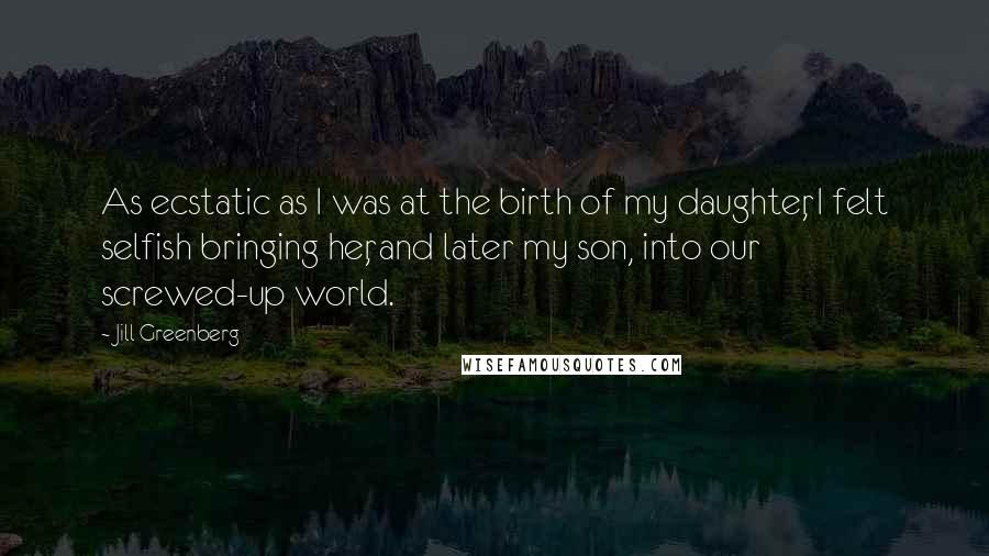 Jill Greenberg Quotes: As ecstatic as I was at the birth of my daughter, I felt selfish bringing her, and later my son, into our screwed-up world.
