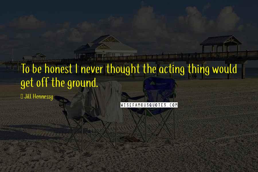 Jill Hennessy Quotes: To be honest I never thought the acting thing would get off the ground.