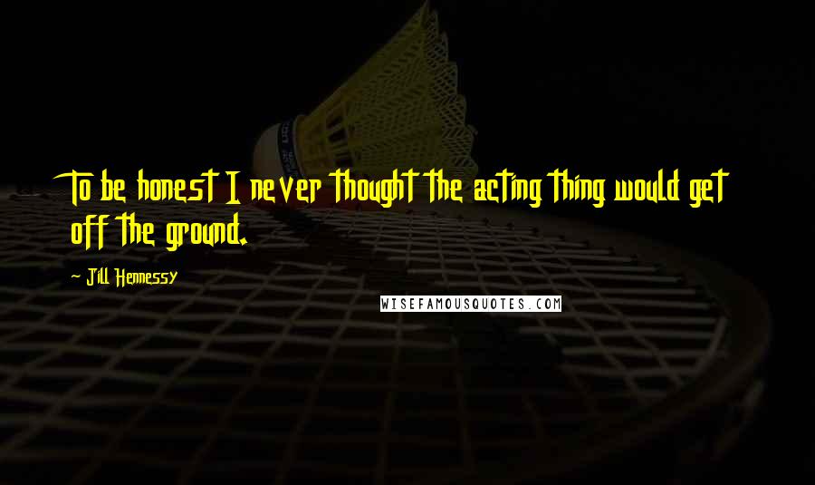 Jill Hennessy Quotes: To be honest I never thought the acting thing would get off the ground.