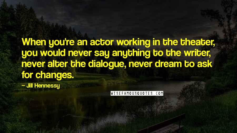 Jill Hennessy Quotes: When you're an actor working in the theater, you would never say anything to the writer, never alter the dialogue, never dream to ask for changes.