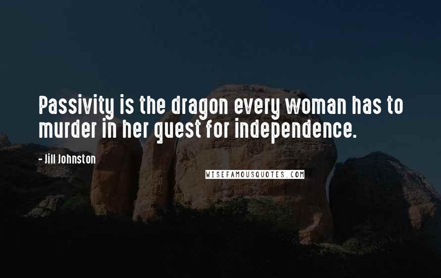 Jill Johnston Quotes: Passivity is the dragon every woman has to murder in her quest for independence.