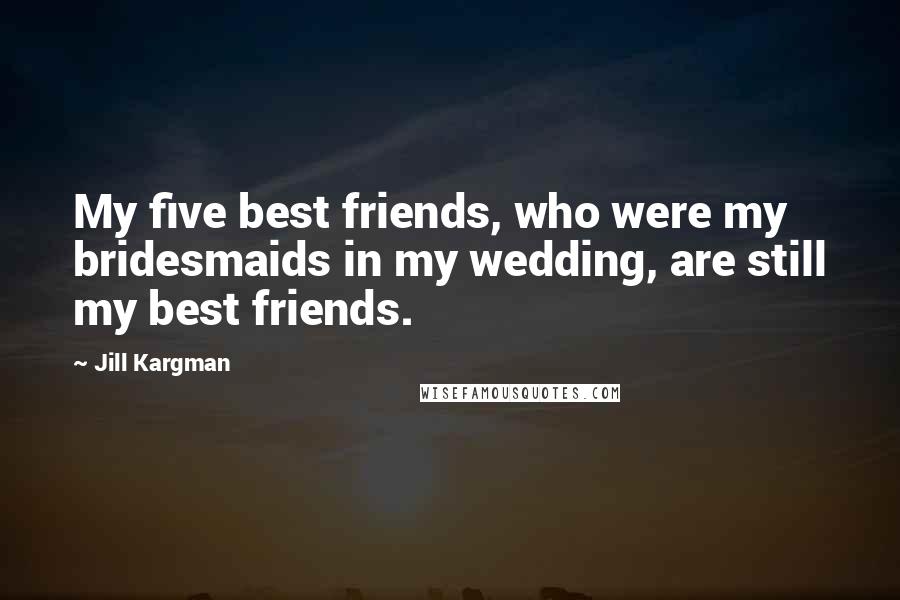 Jill Kargman Quotes: My five best friends, who were my bridesmaids in my wedding, are still my best friends.