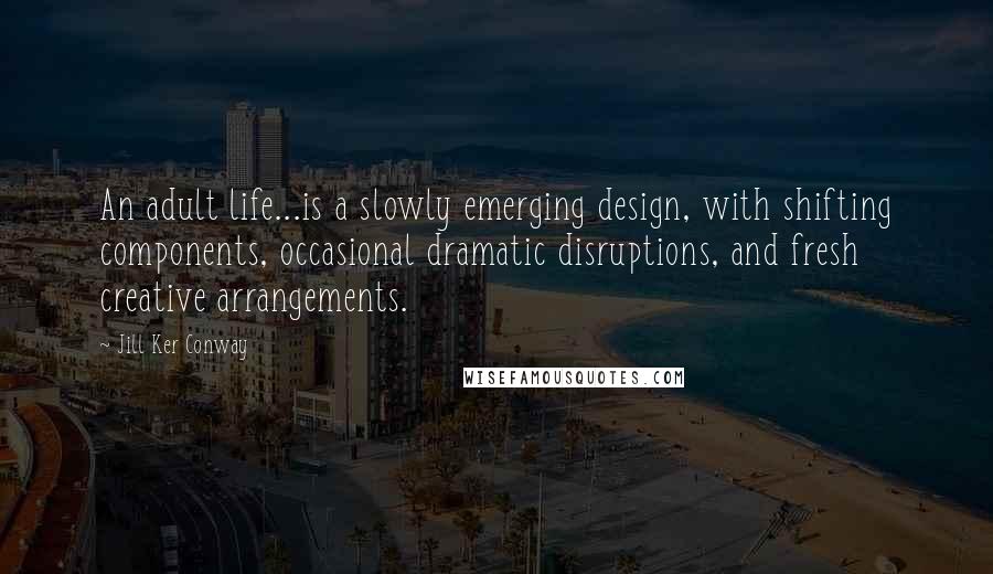 Jill Ker Conway Quotes: An adult life...is a slowly emerging design, with shifting components, occasional dramatic disruptions, and fresh creative arrangements.