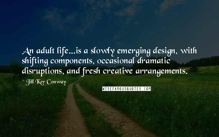 Jill Ker Conway Quotes: An adult life...is a slowly emerging design, with shifting components, occasional dramatic disruptions, and fresh creative arrangements.