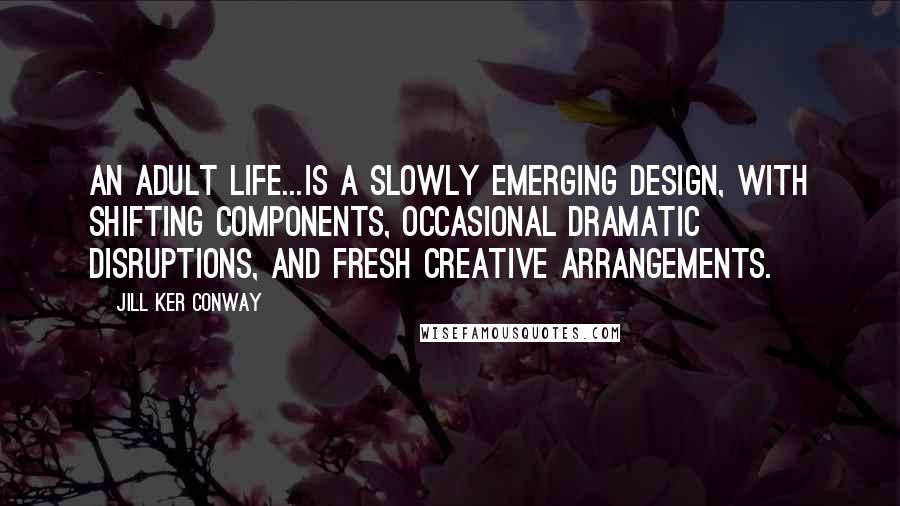 Jill Ker Conway Quotes: An adult life...is a slowly emerging design, with shifting components, occasional dramatic disruptions, and fresh creative arrangements.