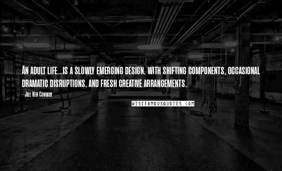 Jill Ker Conway Quotes: An adult life...is a slowly emerging design, with shifting components, occasional dramatic disruptions, and fresh creative arrangements.