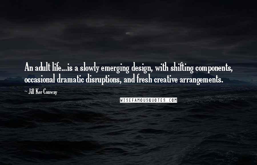 Jill Ker Conway Quotes: An adult life...is a slowly emerging design, with shifting components, occasional dramatic disruptions, and fresh creative arrangements.