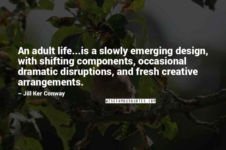 Jill Ker Conway Quotes: An adult life...is a slowly emerging design, with shifting components, occasional dramatic disruptions, and fresh creative arrangements.