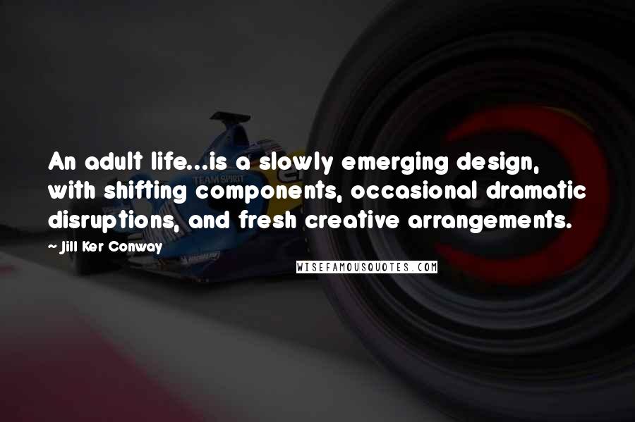 Jill Ker Conway Quotes: An adult life...is a slowly emerging design, with shifting components, occasional dramatic disruptions, and fresh creative arrangements.