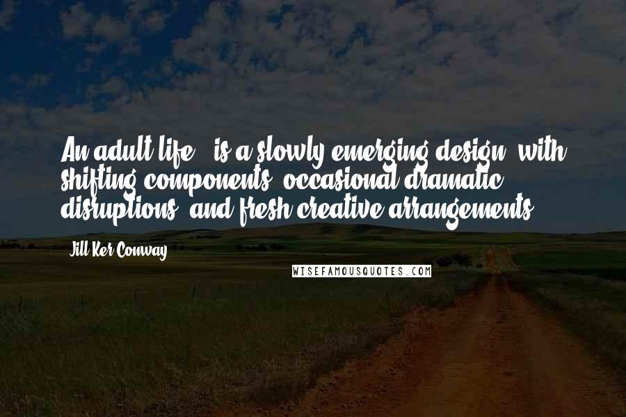 Jill Ker Conway Quotes: An adult life...is a slowly emerging design, with shifting components, occasional dramatic disruptions, and fresh creative arrangements.