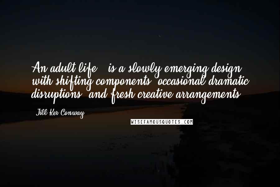 Jill Ker Conway Quotes: An adult life...is a slowly emerging design, with shifting components, occasional dramatic disruptions, and fresh creative arrangements.