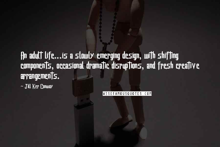 Jill Ker Conway Quotes: An adult life...is a slowly emerging design, with shifting components, occasional dramatic disruptions, and fresh creative arrangements.