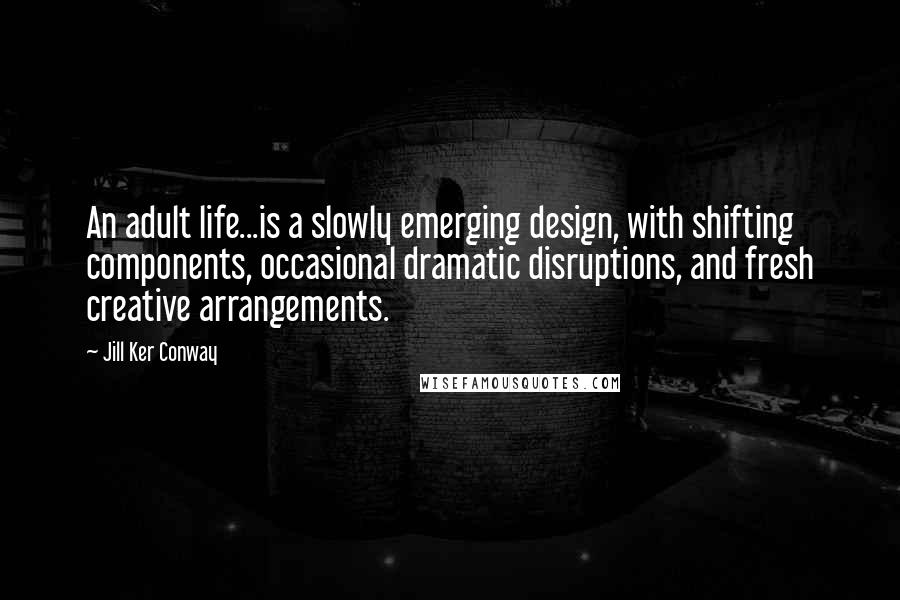Jill Ker Conway Quotes: An adult life...is a slowly emerging design, with shifting components, occasional dramatic disruptions, and fresh creative arrangements.